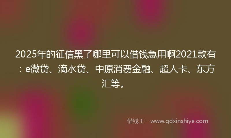 2025年的征信黑了哪里可以借钱急用啊2021款有：e微贷、滴水贷、中原消费金融、超人卡、东方汇等。