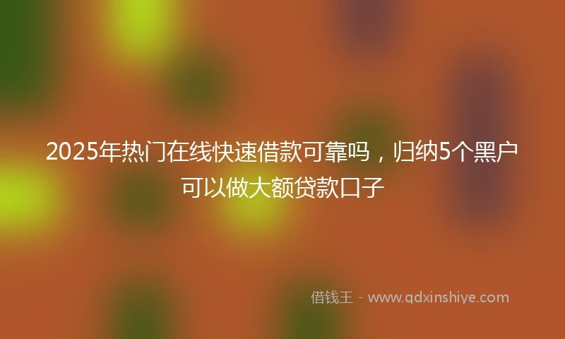 2025年热门在线快速借款可靠吗，归纳5个黑户可以做大额贷款口子