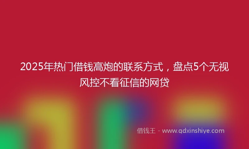 2025年热门借钱高炮的联系方式，盘点5个无视风控不看征信的网贷