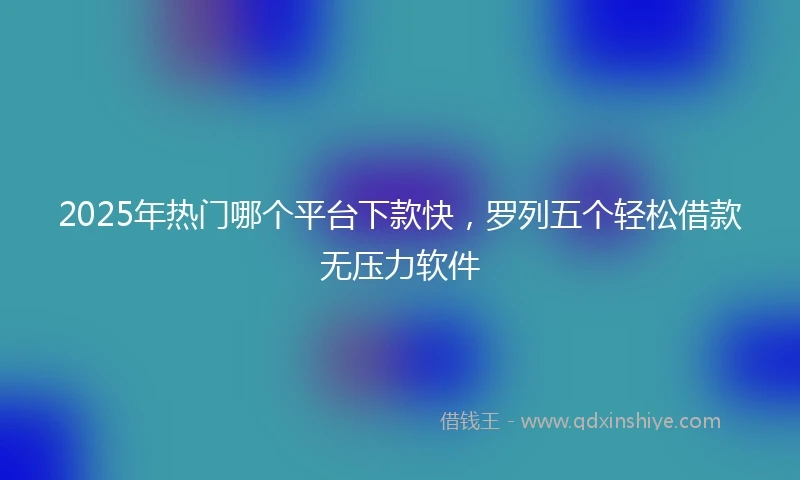 2025年热门哪个平台下款快，罗列五个轻松借款无压力软件