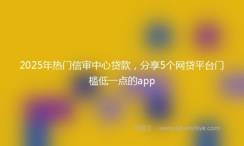 2025年热门信审中心贷款，分享5个网贷平台门槛低一点的app