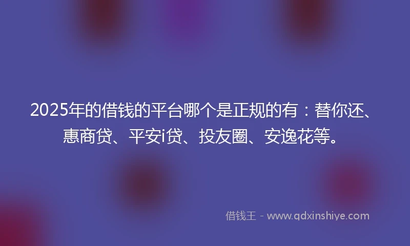 2025年的借钱的平台哪个是正规的有：替你还、惠商贷、平安i贷、投友圈、安逸花等。