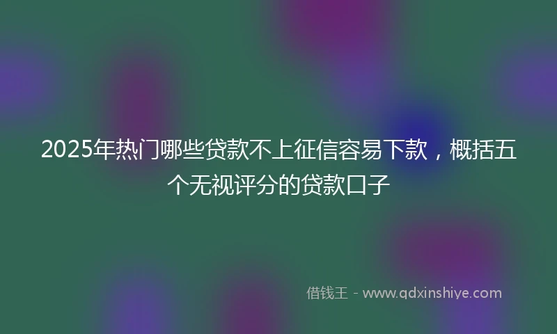 2025年热门哪些贷款不上征信容易下款，概括五个无视评分的贷款口子