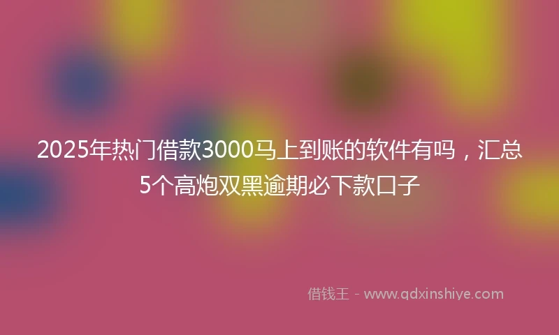 2025年热门借款3000马上到账的软件有吗，汇总5个高炮双黑逾期必下款口子