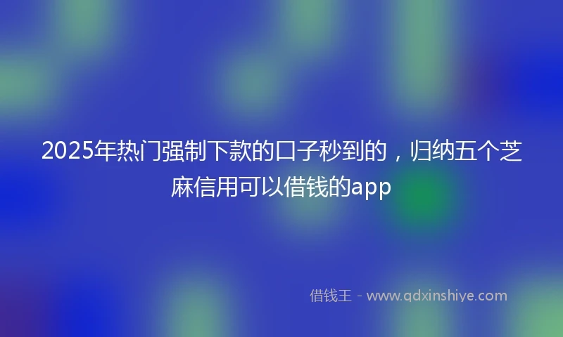 2025年热门强制下款的口子秒到的，归纳五个芝麻信用可以借钱的app