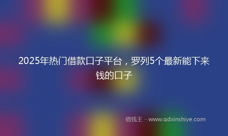 2025年热门借款口子平台，罗列5个最新能下来钱的口子