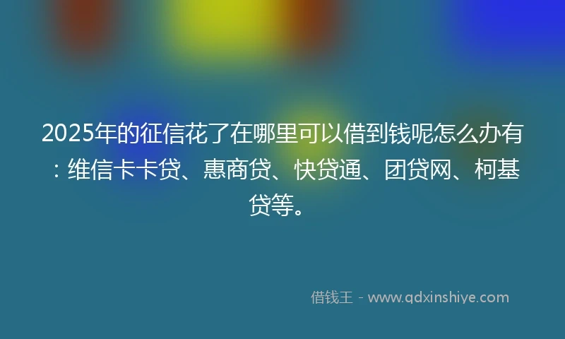 2025年的征信花了在哪里可以借到钱呢怎么办有：维信卡卡贷、惠商贷、快贷通、团贷网、柯基贷等。