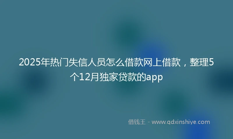 2025年热门失信人员怎么借款网上借款，整理5个12月独家贷款的app
