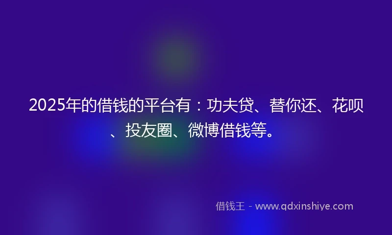 2025年的借钱的平台有：功夫贷、替你还、花呗、投友圈、微博借钱等。