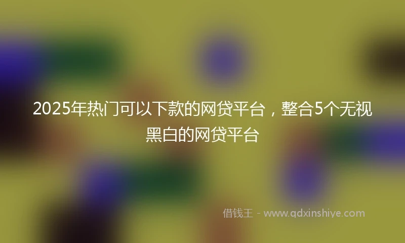2025年热门可以下款的网贷平台,整合5个无视黑白的网贷平台