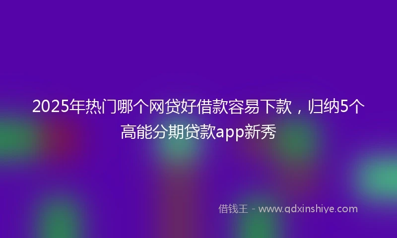 2025年热门哪个网贷好借款容易下款，归纳5个高能分期贷款app新秀
