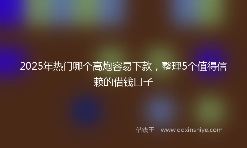 2025年热门哪个高炮容易下款，整理5个值得信赖的借钱口子