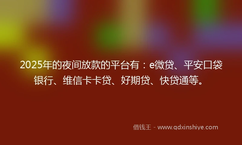 2025年的夜间放款的平台有：e微贷、平安口袋银行、维信卡卡贷、好期贷、快贷通等。