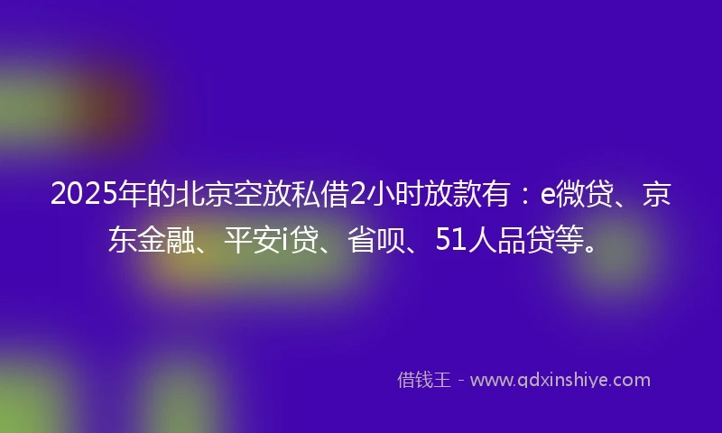 2025年的北京空放私借2小时放款有：e微贷、京东金融、平安i贷、省呗、51人品贷等。