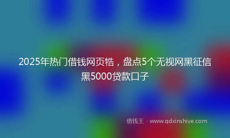 2025年热门借钱网页牿，盘点5个无视网黑征信黑5000贷款口子