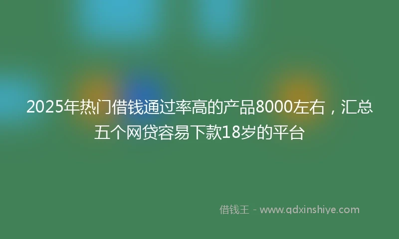 2025年热门借钱通过率高的产品8000左右，汇总五个网贷容易下款18岁的平台