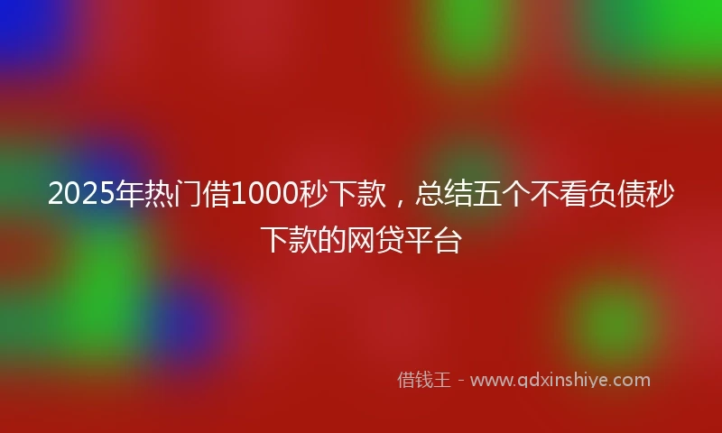 2025年热门借1000秒下款，总结五个不看负债秒下款的网贷平台