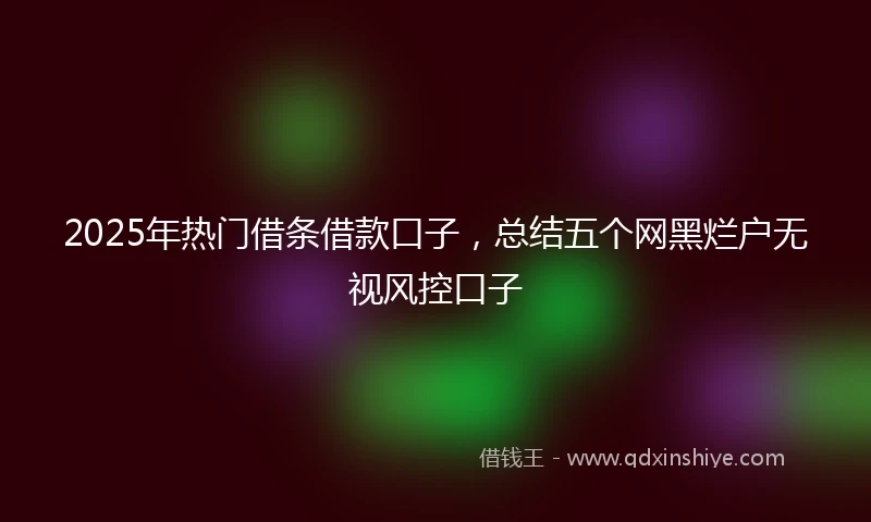 2025年热门借条借款口子，总结五个网黑烂户无视风控口子