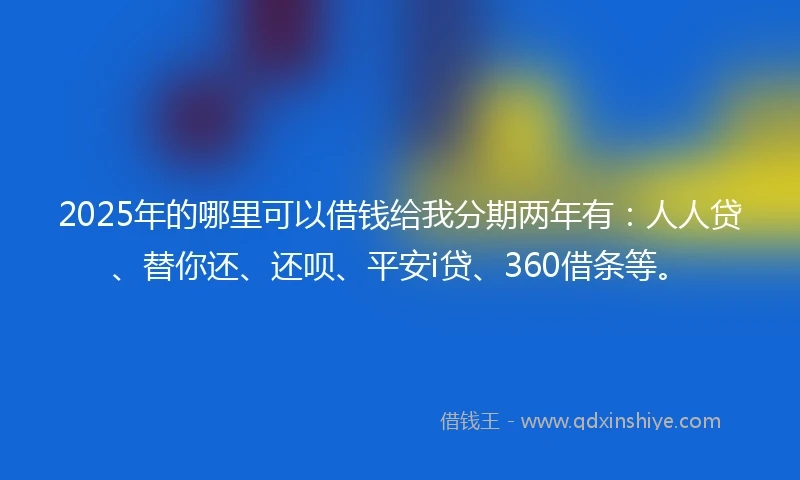 2025年的哪里可以借钱给我分期两年有：人人贷、替你还、还呗、平安i贷、360借条等。