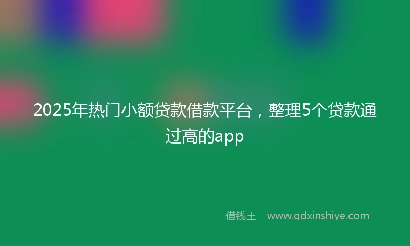 2025年热门小额贷款借款平台，整理5个贷款通过高的app
