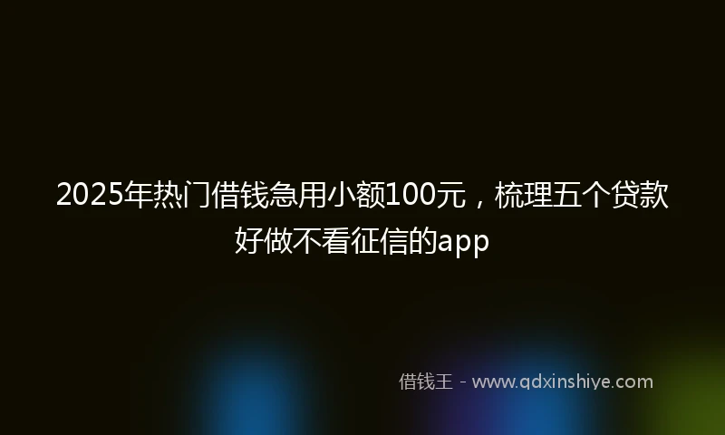 2025年热门借钱急用小额100元，梳理五个贷款好做不看征信的app