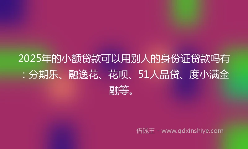 2025年的小额贷款可以用别人的身份证贷款吗有：分期乐、融逸花、花呗、51人品贷、度小满金融等。
