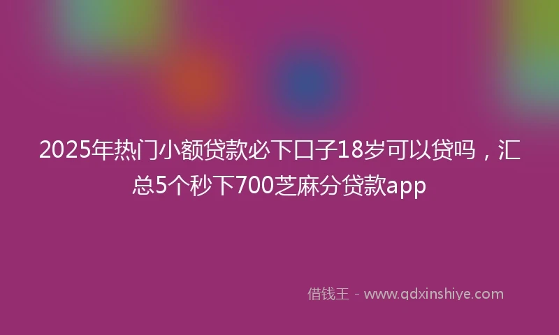 2025年热门小额贷款必下口子18岁可以贷吗，汇总5个秒下700芝麻分贷款app