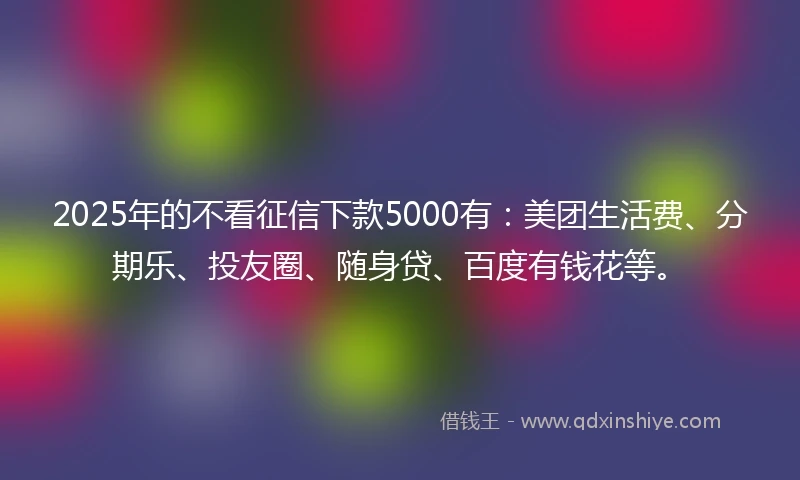 2025年的不看征信下款5000有：美团生活费、分期乐、投友圈、随身贷、百度有钱花等。