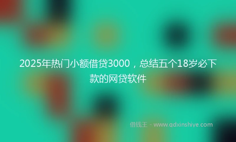 2025年热门小额借贷3000，总结五个18岁必下款的网贷软件