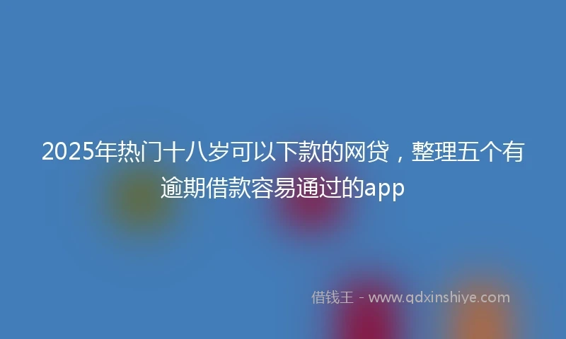 2025年热门十八岁可以下款的网贷，整理五个有逾期借款容易通过的app