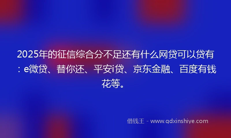 2025年的征信综合分不足还有什么网贷可以贷有：e微贷、替你还、平安i贷、京东金融、百度有钱花等。