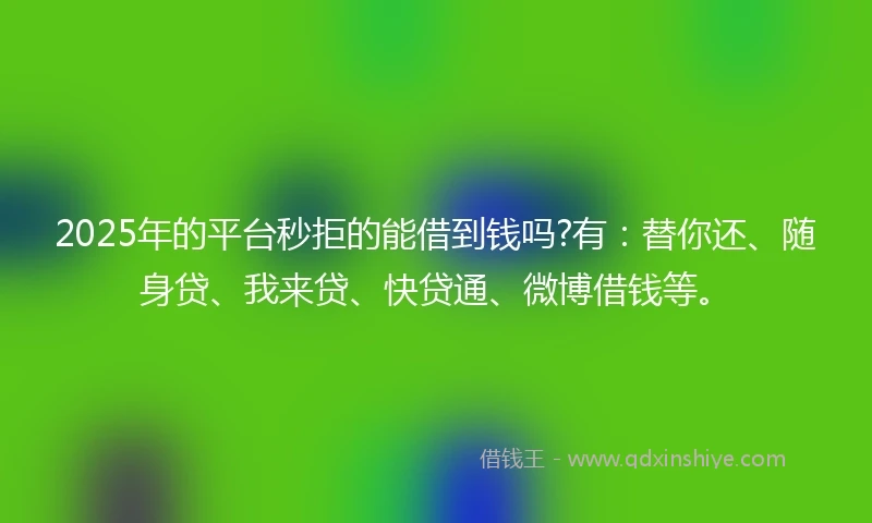 2025年的平台秒拒的能借到钱吗?有：替你还、随身贷、我来贷、快贷通、微博借钱等。