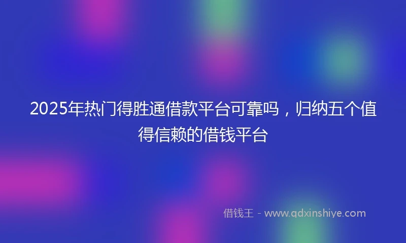 2025年热门得胜通借款平台可靠吗，归纳五个值得信赖的借钱平台