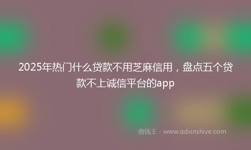 2025年热门什么贷款不用芝麻信用，盘点五个贷款不上诚信平台的app