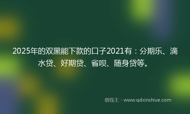 2025年的双黑能下款的口子2021有：分期乐、滴水贷、好期贷、省呗、随身贷等。