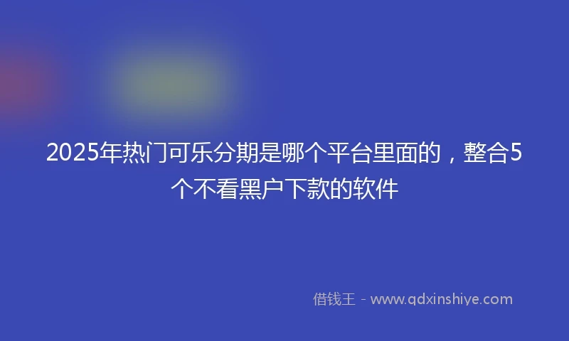 2025年热门可乐分期是哪个平台里面的，整合5个不看黑户下款的软件