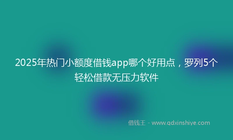 2025年热门小额度借钱app哪个好用点，罗列5个轻松借款无压力软件