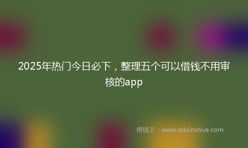 2025年热门今日必下，整理五个可以借钱不用审核的app