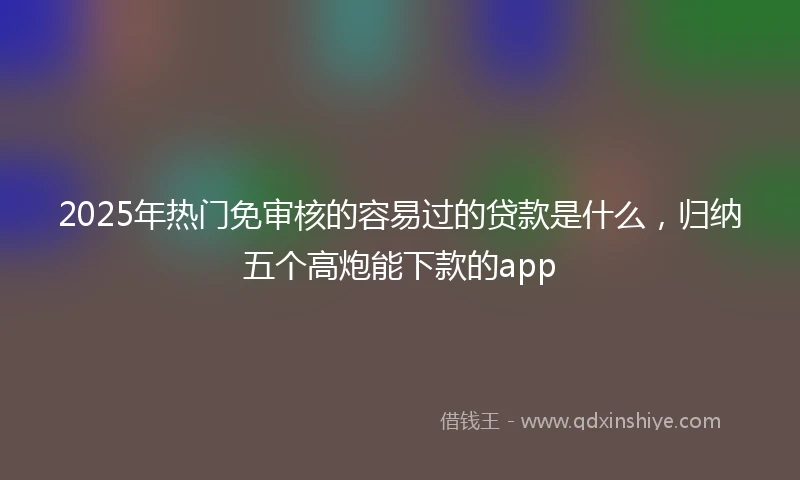 2025年热门免审核的容易过的贷款是什么，归纳五个高炮能下款的app