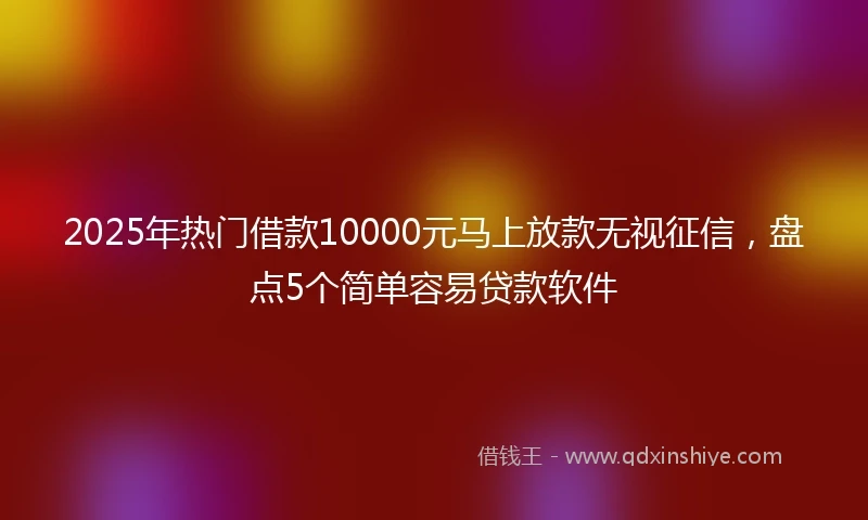 2025年热门借款10000元马上放款无视征信，盘点5个简单容易贷款软件