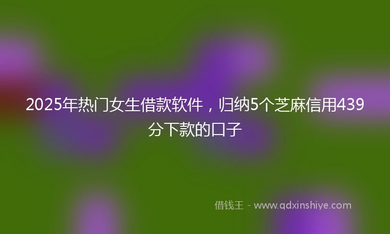 2025年热门女生借款软件，归纳5个芝麻信用439分下款的口子