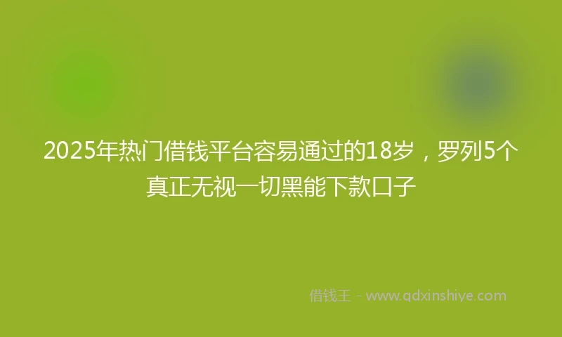 2025年热门借钱平台容易通过的18岁，罗列5个真正无视一切黑能下款口子