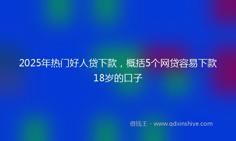 2025年热门好人贷下款，概括5个网贷容易下款18岁的口子
