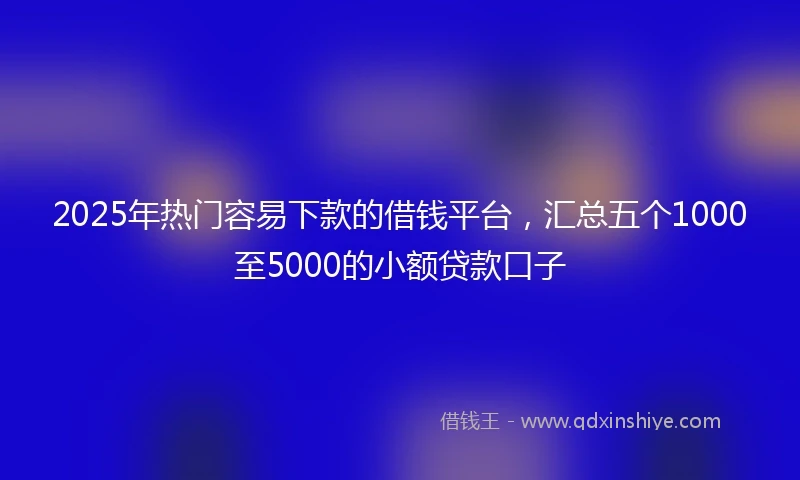 2025年热门容易下款的借钱平台，汇总五个1000至5000的小额贷款口子
