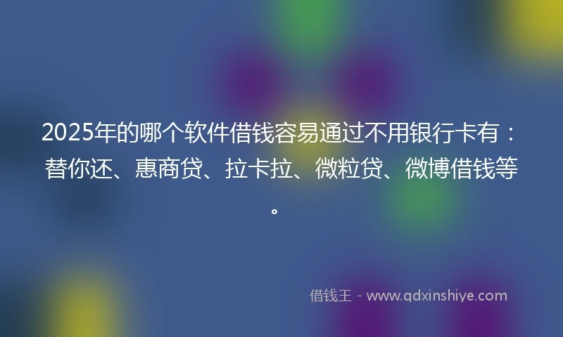 2025年的哪个软件借钱容易通过不用银行卡有：替你还、惠商贷、拉卡拉、微粒贷、微博借钱等。