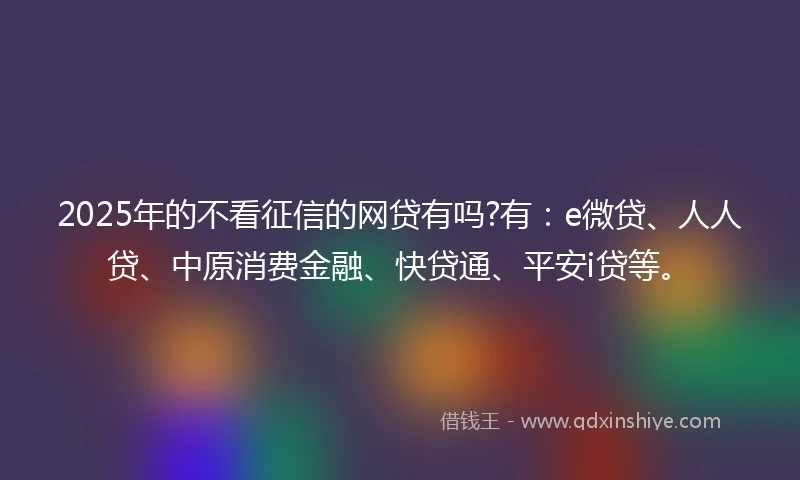 2025年的不看征信的网贷有吗?有：e微贷、人人贷、中原消费金融、快贷通、平安i贷等。