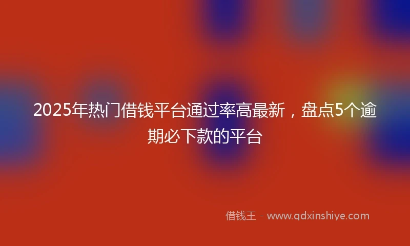 2025年热门借钱平台通过率高最新，盘点5个逾期必下款的平台