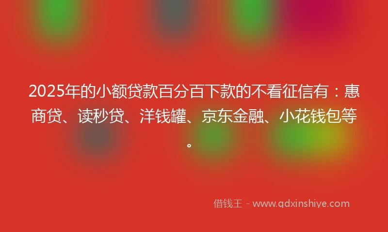 2025年的小额贷款百分百下款的不看征信有：惠商贷、读秒贷、洋钱罐、京东金融、小花钱包等。