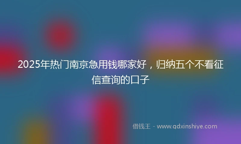 2025年热门南京急用钱哪家好，归纳五个不看征信查询的口子