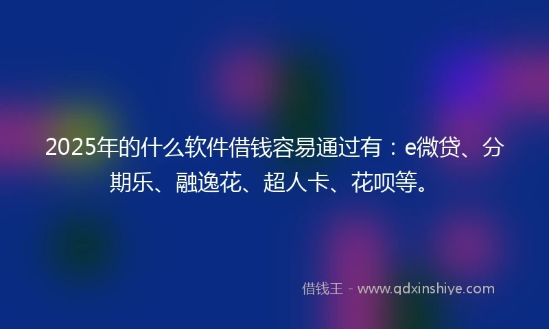 2025年的什么软件借钱容易通过有：e微贷、分期乐、融逸花、超人卡、花呗等。